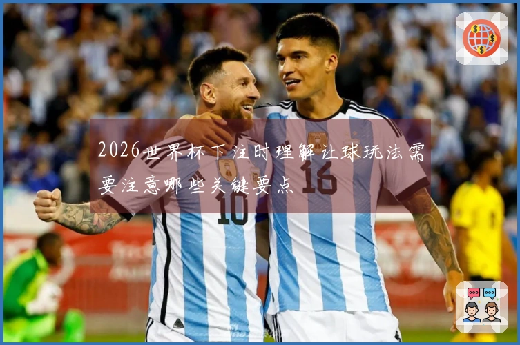 2026世界杯下注时理解让球玩法需要注意哪些关键要点